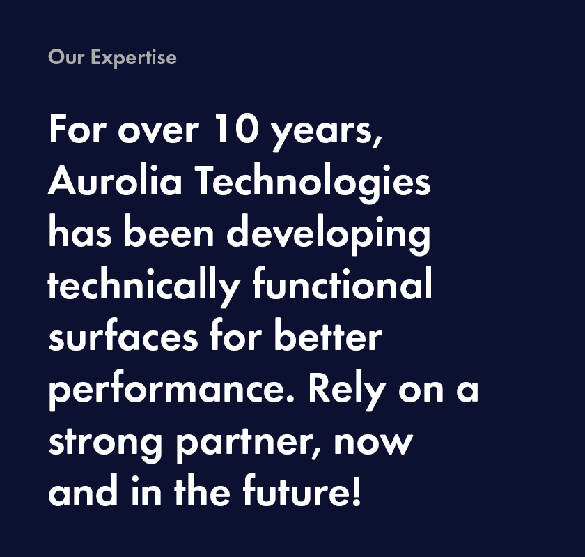 our experience For over 10 years, Aurolia Technologies has been developing technically functional surfaces for better performance. Rely on a strong partner, now and in the future!